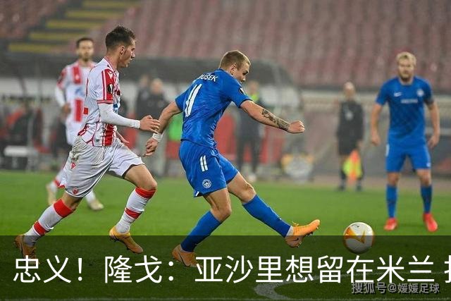 忠义！隆戈：亚沙里想留在米兰 拒亚特兰大+对罗马欧冠资格没兴趣