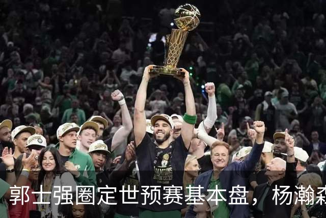 郭士强圈定世预赛基本盘，杨瀚森回归补齐内线拼图，徐杰有新动向！
